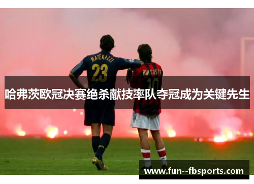 哈弗茨欧冠决赛绝杀献技率队夺冠成为关键先生